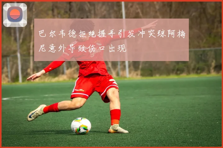 巴尔韦德拒绝握手引发冲突琼阿梅尼意外导致伤口出现