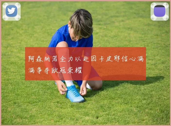 阿森纳若全力以赴因卡皮耶信心满满争夺欧冠荣耀